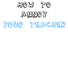 How To Annoy Your Teacher
